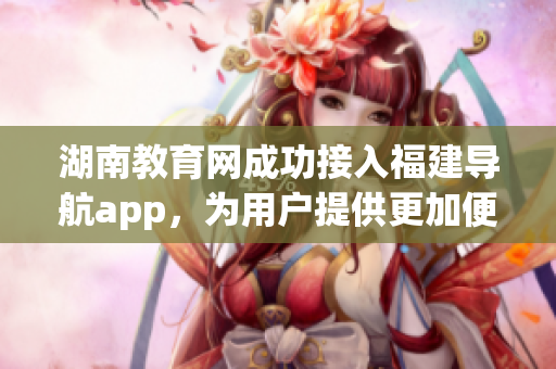 湖南教育網(wǎng)成功接入福建導(dǎo)航app，為用戶提供更加便捷的服務(wù)