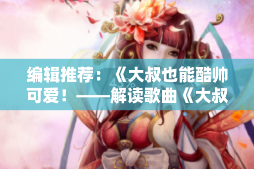編輯推薦：《大叔也能酷帥可愛(ài)！——解讀歌曲《大叔好大叔壞》》