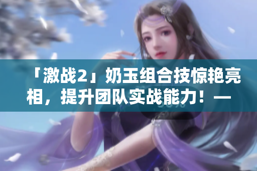 「激戰(zhàn)2」奶玉組合技驚艷亮相，提升團(tuán)隊(duì)實(shí)戰(zhàn)能力！——新聞報(bào)道
