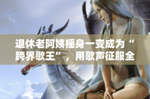 退休老阿姨搖身一變成為“跨界歌王”，用歌聲征服全場