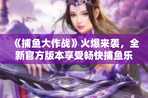 《捕魚大作戰(zhàn)》火爆來襲，全新官方版本享受暢快捕魚樂趣