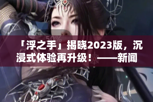 「浮之手」揭曉2023版，沉浸式體驗(yàn)再升級(jí)！——新聞報(bào)道