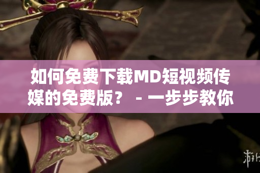 如何免費下載MD短視頻傳媒的免費版？ - 一步步教你搞定