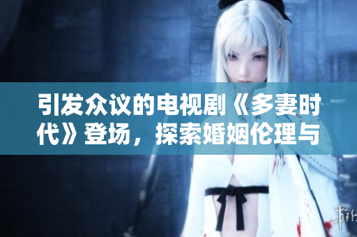 引發(fā)眾議的電視劇《多妻時(shí)代》登場(chǎng)，探索婚姻倫理與人性考驗(yàn)！