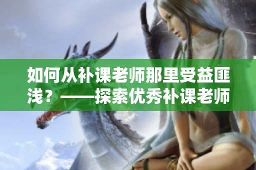 如何從補(bǔ)課老師那里受益匪淺？——探索優(yōu)秀補(bǔ)課老師的教學(xué)方法和技巧