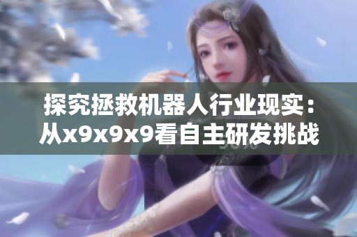 探究拯救機器人行業(yè)現(xiàn)實：從x9x9x9看自主研發(fā)挑戰(zhàn)與應(yīng)對