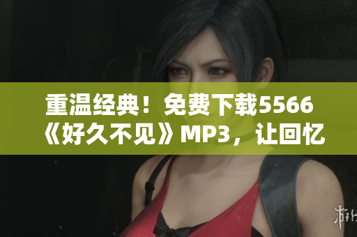重溫經(jīng)典!免費(fèi)下載5566《好久不見》MP3,讓回憶再次喚醒 重溫經(jīng)典!免費(fèi)下載5566《好久不見》MP3,讓回憶再次喚醒