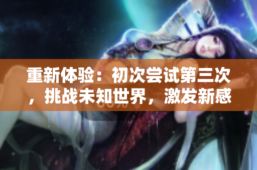 重新體驗(yàn)：初次嘗試第三次，挑戰(zhàn)未知世界，激發(fā)新感悟