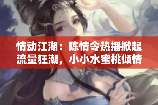 情動(dòng)江湖：陳情令熱播掀起流量狂潮，小小水蜜桃傾情推薦