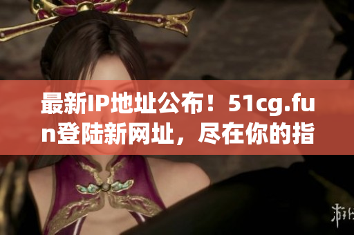 最新IP地址公布！51cg.fun登陸新網(wǎng)址，盡在你的指尖