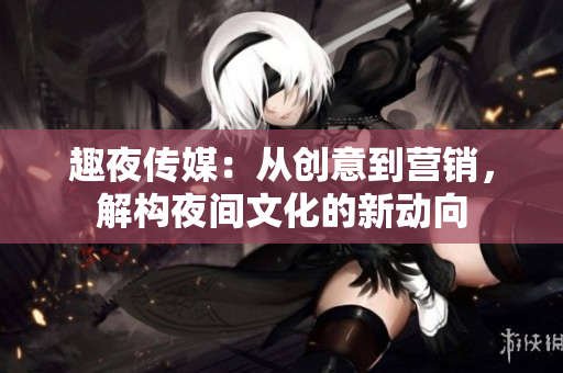趣夜傳媒：從創(chuàng)意到營銷，解構(gòu)夜間文化的新動(dòng)向
