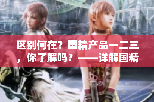 區(qū)別何在？國精產(chǎn)品一二三，你了解嗎？——詳解國精產(chǎn)品不同區(qū)域的差異