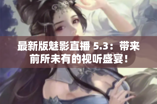 最新版魅影直播 5.3：帶來前所未有的視聽盛宴！