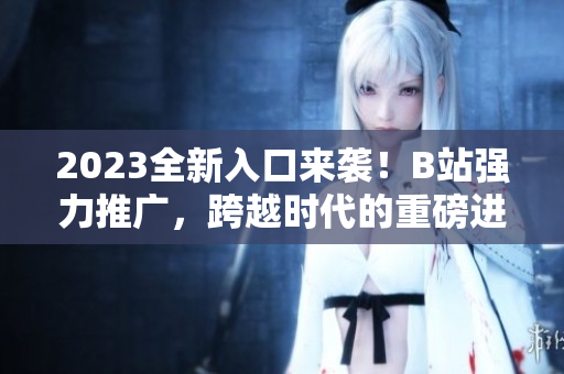 2023全新入口來襲！B站強(qiáng)力推廣，跨越時代的重磅進(jìn)階！