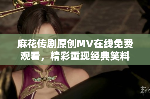 麻花傳劇原創(chuàng)MV在線免費(fèi)觀看，精彩重現(xiàn)經(jīng)典笑料