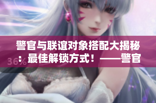 警官與聯(lián)誼對(duì)象搭配大揭秘：最佳解鎖方式！——警官第一集