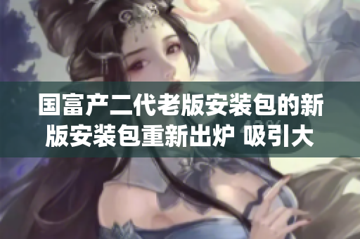國(guó)富產(chǎn)二代老版安裝包的新版安裝包重新出爐 吸引大量用戶青睞(1)