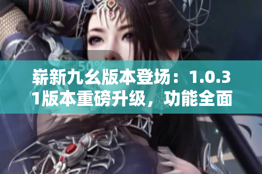 嶄新九幺版本登場：1.0.31版本重磅升級(jí)，功能全面升級(jí)