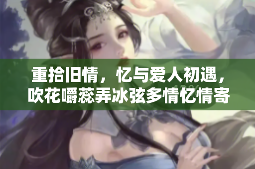 重拾舊情，憶與愛人初遇，吹花嚼蕊弄冰弦多情憶情寄阿誰邊，情趣盎然