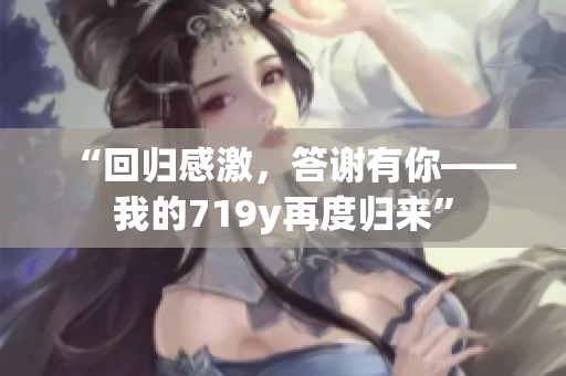 “回歸感激,答謝有你——我的719y再度歸來(lái)” “回歸感激,答謝有你——我的719y再度歸來(lái)”