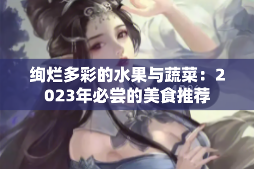 絢爛多彩的水果與蔬菜:2023年必嘗的美食推薦 絢爛多彩的水果與蔬菜:2023年必嘗的美食推薦