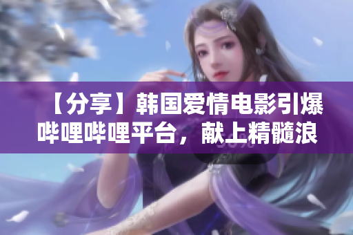 【分享】韓國愛情電影引爆嗶哩嗶哩平臺，獻上精髓浪漫！