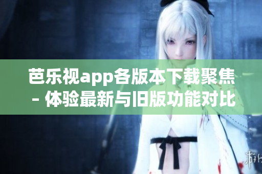 芭樂視app各版本下載聚焦 – 體驗最新與舊版功能對比