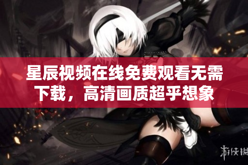 星辰視頻在線免費(fèi)觀看無需下載，高清畫質(zhì)超乎想象