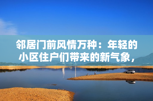 鄰居門前風(fēng)情萬種：年輕的小區(qū)住戶們帶來的新氣象，敬請期待！