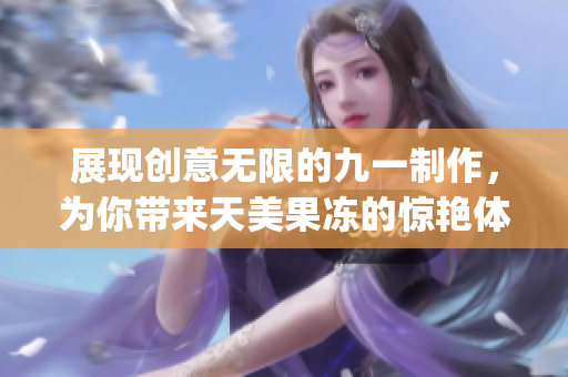 展現(xiàn)創(chuàng)意無(wú)限的九一制作，為你帶來(lái)天美果凍的驚艷體驗(yàn)(1)
