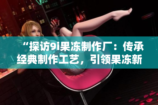 “探訪9i果凍制作廠：傳承經(jīng)典制作工藝，引領(lǐng)果凍新風(fēng)潮”