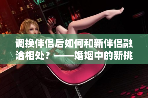 調(diào)換伴侶后如何和新伴侶融洽相處？——婚姻中的新挑戰(zhàn)