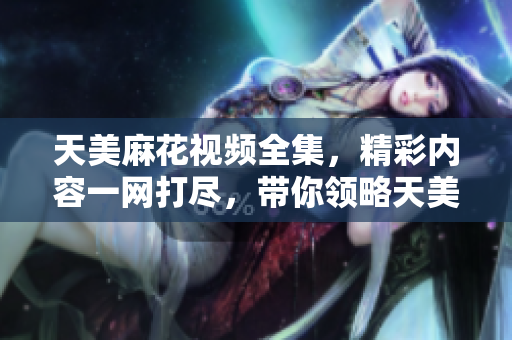 天美麻花視頻全集，精彩內(nèi)容一網(wǎng)打盡，帶你領(lǐng)略天美麻花的魅力。
