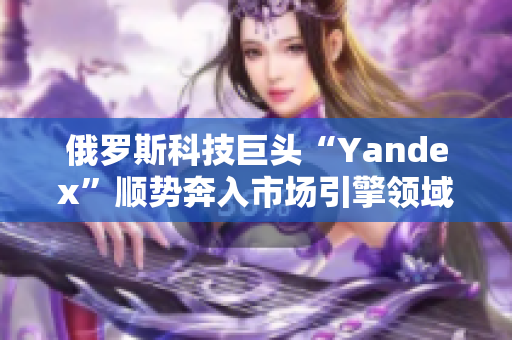 俄羅斯科技巨頭“Yandex”順勢奔入市場引擎領(lǐng)域，引發(fā)關(guān)注