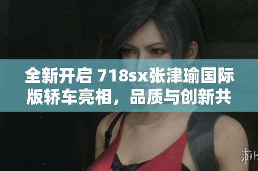 全新開(kāi)啟 718sx張津瑜國(guó)際版轎車(chē)亮相，品質(zhì)與創(chuàng)新共舞