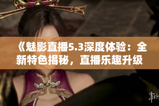 《魅影直播5.3深度體驗(yàn)：全新特色揭秘，直播樂(lè)趣升級(jí)！》
