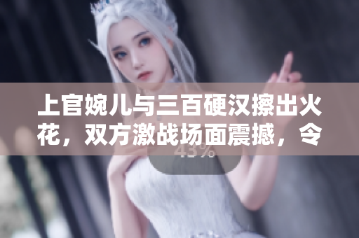 上官婉兒與三百硬漢擦出火花，雙方激戰(zhàn)場(chǎng)面震撼，令人熱血沸騰
