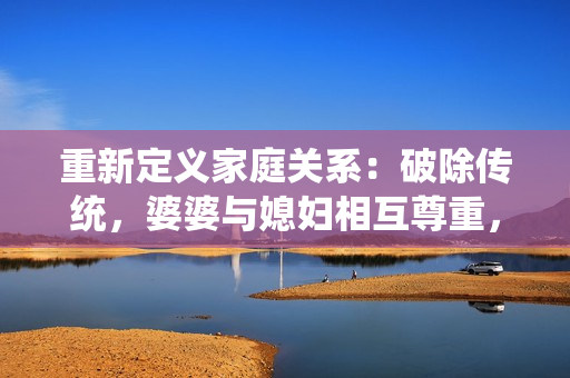 重新定義家庭關(guān)系：破除傳統(tǒng)，婆婆與媳婦相互尊重，平等相處