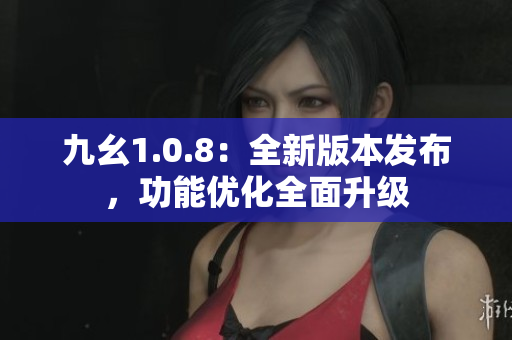 九幺1.0.8：全新版本發(fā)布，功能優(yōu)化全面升級(jí)
