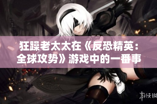 狂躁老太太在《反恐精英：全球攻勢(shì)》游戲中的一番事跡