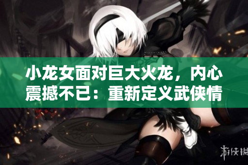 小龍女面對(duì)巨大火龍，內(nèi)心震撼不已：重新定義武俠情緣！