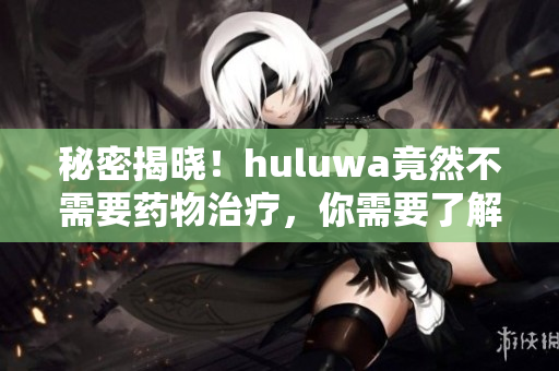 秘密揭曉！huluwa竟然不需要藥物治療，你需要了解其中的奧妙！