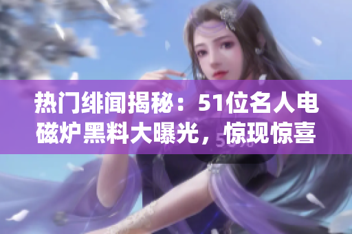 熱門緋聞揭秘：51位名人電磁爐黑料大曝光，驚現(xiàn)驚喜反差！(1)