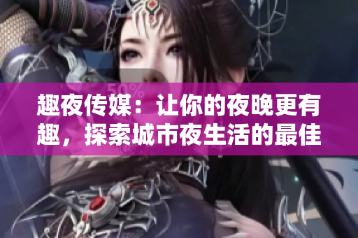 趣夜傳媒：讓你的夜晚更有趣，探索城市夜生活的最佳伙伴
