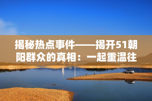 揭秘?zé)狳c(diǎn)事件——揭開51朝陽群眾的真相:一起重溫往期風(fēng)云! 揭秘?zé)狳c(diǎn)事件——揭開51朝陽群眾的真相:一起重溫往期風(fēng)云!