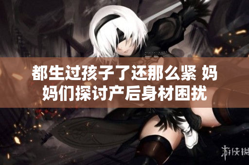 都生過孩子了還那么緊 媽媽們探討產(chǎn)后身材困擾