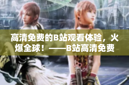 高清免費(fèi)的B站觀看體驗(yàn)，火爆全球！——B站高清免費(fèi)觀看