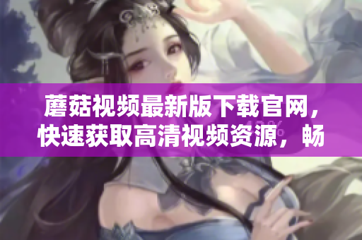 蘑菇視頻最新版下載官網(wǎng)，快速獲取高清視頻資源，暢享極致觀影樂趣