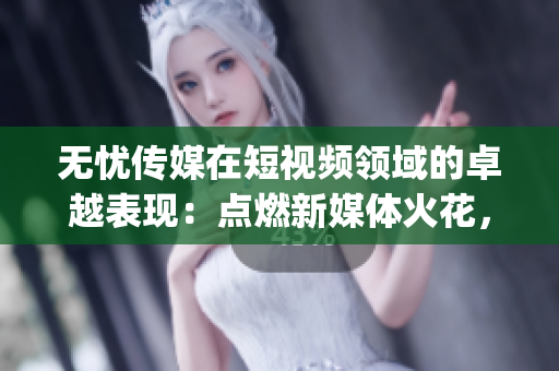 無憂傳媒在短視頻領(lǐng)域的卓越表現(xiàn)：點(diǎn)燃新媒體火花，引領(lǐng)時(shí)尚潮流(1)