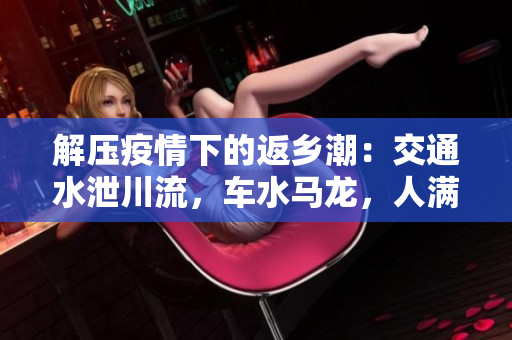 解壓疫情下的返鄉(xiāng)潮：交通水泄川流，車水馬龍，人滿為患